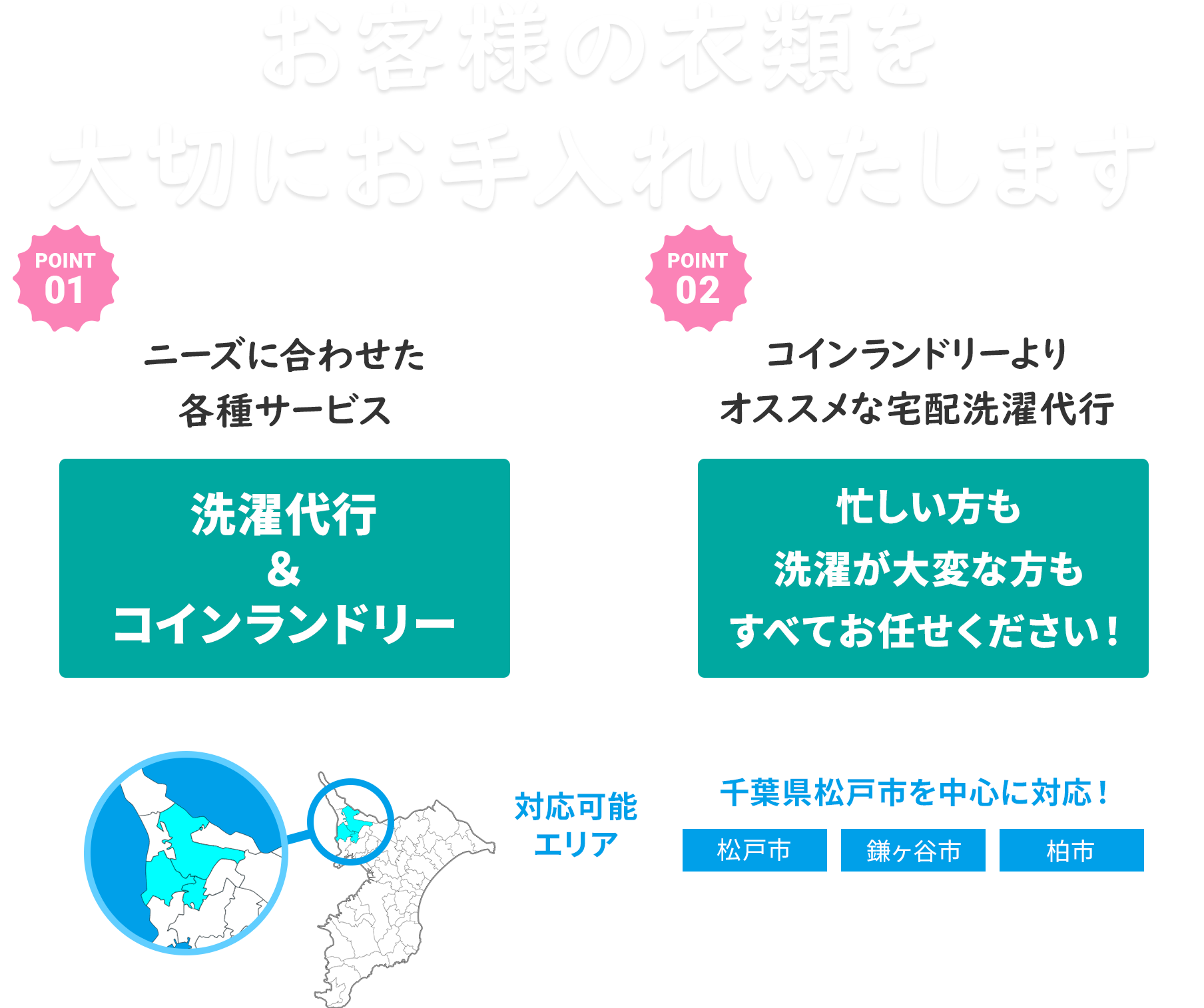 お客様の衣類を大切にお手入れいたします POINT1 ニーズに合わせた各種サービス 洗濯代行＆コインランドリー POINT2 コインランドリーよりオススメな宅配洗濯代行 忙しい方も洗濯が大変な方もすべてお任せください！ 対応可能エリア 千葉県松戸市を中心に対応！ 松戸市 鎌ヶ谷市 柏市